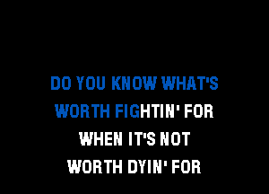 DO YOU KNOW WHAT'S

WORTH FIGHTIH' FOR
WHEN IT'S NOT
WORTH DYIH' FOR