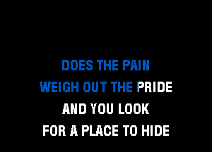 DOES THE PAIN

WEIGH OUT THE PRIDE
AND YOU LOOK
FOR A PLACE TO HIDE