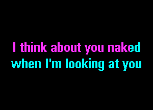 I think about you naked

when I'm looking at you