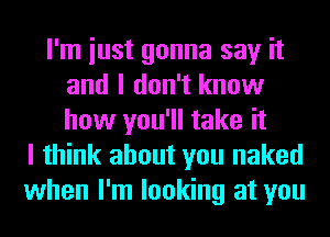 I'm iust gonna say it
and I don't know
how you'll take it

I think about you naked
when I'm looking at you