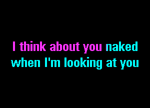 I think about you naked

when I'm looking at you