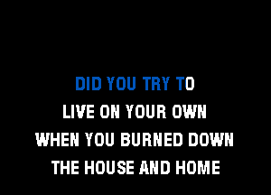 DID YOU TRY TO
LIVE ON YOUR OWN
WHEN YOU BURHED DOWN
THE HOUSE AND HOME