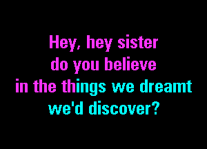 Hey, hey sister
do you believe

in the things we dreamt
we'd discover?