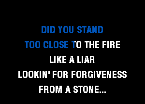 DID YOU STAND
T00 CLOSE TO THE FIRE
LIKE A LIAR
LOOKIH' FOR FORGIVEHESS
FROM A STONE...
