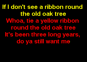 lfl don't see a ribbon round
the old oak tree
Whoa, tie a yellow ribbon
round the old oak tree
It's been three long years,
do ya still want me