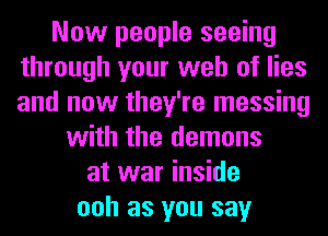 Now people seeing
through your web of lies
and now they're messing

with the demons
at war inside
ooh as you say
