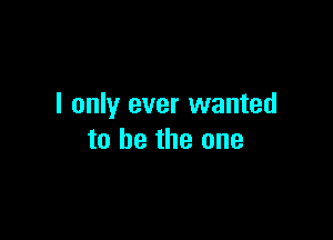 I only ever wanted

to he the one