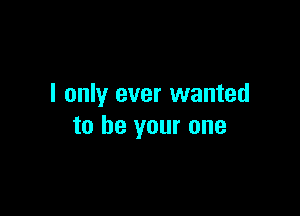 I only ever wanted

to be your one