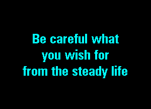 Be careful what

you wish for
from the steady life