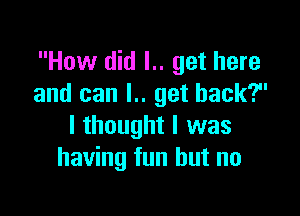 How did l.. get here
and can l.. get back?

I thought I was
having fun but no