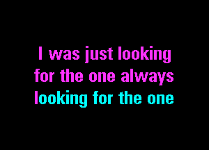 l was just looking

for the one always
looking for the one