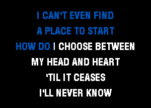 I CAN'T EVEN FIND
A PLACE TO START
HOW DO I CHOOSE BETWEEN
MY HEAD AND HEART
'TIL IT CEASES
I'LL NEVER KN 0W