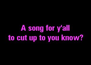 A song for y'all

to cut up to you know?