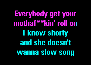 Everybody get your
mothafmkin' roll on

I know shorty
and she doesn't
wanna slow song