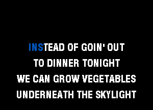 INSTEAD OF GOIH' OUT
TO DINNER TONIGHT
WE CAN GROW VEGETABLES
UHDERHEATH THE SKYLIGHT