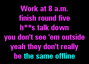 Work at 8 am.
finish round five
hams talk down
you don't see 'em outside
yeah they don't really
be the same offline