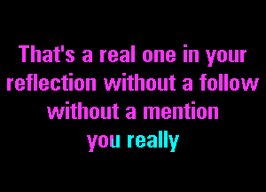 That's a real one in your
reflection without a follow
without a mention
you really