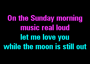0n the Sunday morning
music real loud

let me love you
while the moon is still out