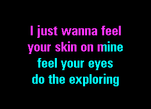 I just wanna feel
your skin on mine

feel your eyes
do the exploring