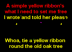 A simple yellow ribbon's
what I need to set me free
I wrote'and told her please

a

Whoa, tie a'yellow ribbon
round the old oak tree