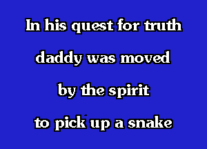 In his quest for truth
daddy was moved
by the spirit

to pick up a snake