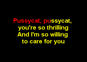 Pussycat, pussycat,
you're so thrilling

And I'm so willing
to care for you