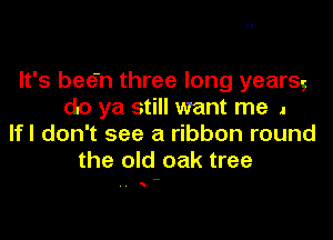 It's bee'n three long yearsg
do ya still want me .
lfl don't see a ribbon round
the old oak tree

. . N