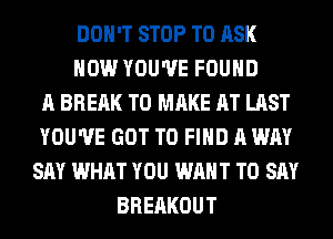 DON'T STOP TO ASK
HOW YOU'VE FOUND
A BREAK TO MAKE AT LAST
YOU'VE GOT TO FIND A WAY
SAY WHAT YOU WANT TO SAY
BRERKOUT
