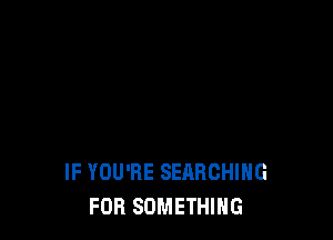 IF YOU'RE SEARCHING
FOR SOMETHING