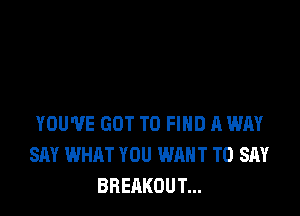 YOU'VE GOT TO FIND A WAY
SAY WHAT YOU WANT TO SAY
BREAKOUT...