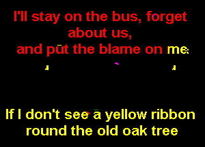 I'll stay on the bus, forget
about us,
and put the blame on me

a

If I don't see a yellow ribbon
round the old oak tree