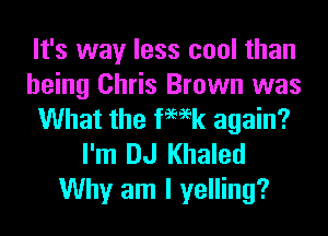 It's way less cool than
being Chris Brown was
What the femk again?
I'm DJ Khaled

Why am I yelling?
