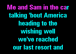 Me and Sam in the car
talking 'hout America
heading to the
wishing well
we've reached
our last resort and
