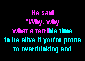 He said
Why, why

what a terrible time
to be alive if you're prone
to overthinking and