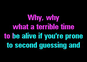 Why, why
what a terrible time
to be alive if you're prone
to second guessing and