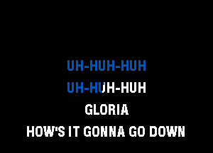 UH-HUH-HUH

UH-HUH-HUH
GLORIA
HOW'S IT GONNA GO DOWN