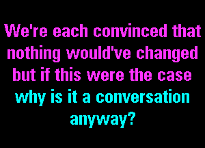 We're each convinced that
nothing would've changed
but if this were the case
why is it a conversation
anyway?