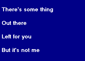 There's some thing

Out there
Left for you

But it's not me