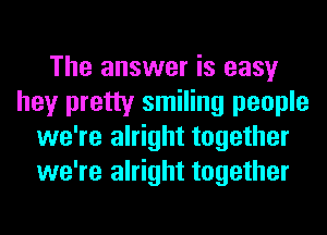 The answer is easy
hey pretty smiling people
we're alright together
we're alright together