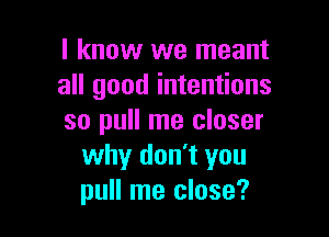 I know we meant
all good intentions

so pull me closer
why don't you
pull me close?