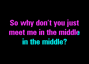 So why don't you just

meet me in the middle
in the middle?