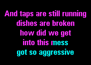 And taps are still running
dishes are broken
how did we get
into this mess
got so aggressive