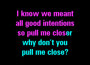 I know we meant
all good intentions

so pull me closer
why don't you
pull me close?