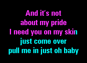 And it's not
about my pride

I need you on my skin
iust come over
pull me in just oh baby