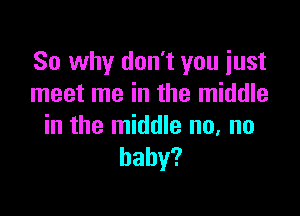 So why don't you just
meet me in the middle

in the middle no, no
baby?