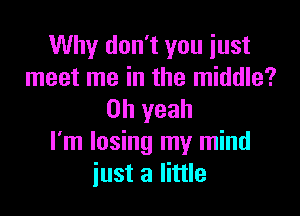 Why don't you just
meet me in the middle?

Oh yeah
I'm losing my mind
iust a little