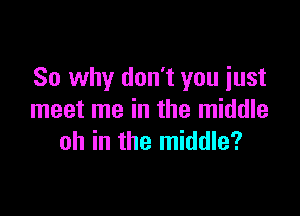 So why don't you just

meet me in the middle
oh in the middle?