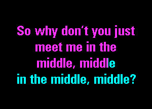 So why don't you just
meet me in the

middle, middle
in the middle, middle?