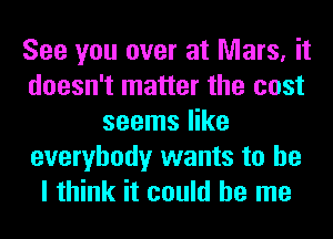 See you over at Mars, it
doesn't matter the cost
seems like
everybody wants to he
I think it could be me