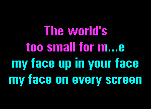 The world's
too small for m...e

my face up in your face
my face on every screen